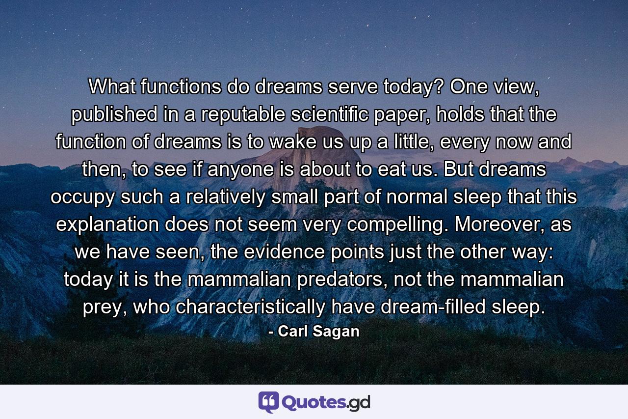 What functions do dreams serve today? One view, published in a reputable scientific paper, holds that the function of dreams is to wake us up a little, every now and then, to see if anyone is about to eat us. But dreams occupy such a relatively small part of normal sleep that this explanation does not seem very compelling. Moreover, as we have seen, the evidence points just the other way: today it is the mammalian predators, not the mammalian prey, who characteristically have dream-filled sleep. - Quote by Carl Sagan