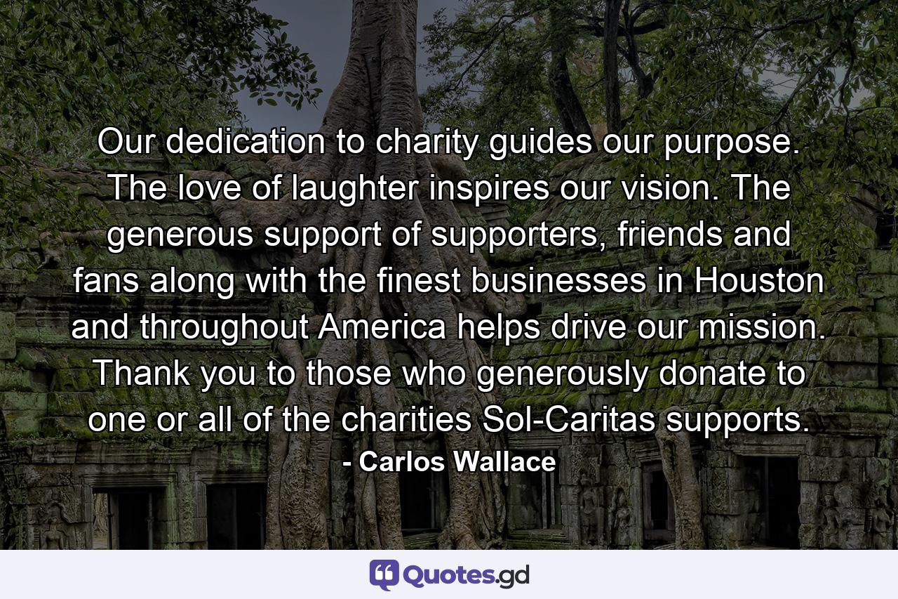 Our dedication to charity guides our purpose. The love of laughter inspires our vision. The generous support of supporters, friends and fans along with the finest businesses in Houston and throughout America helps drive our mission. Thank you to those who generously donate to one or all of the charities Sol-Caritas supports. - Quote by Carlos Wallace