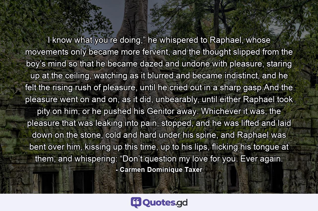 I know what you’re doing,” he whispered to Raphael, whose movements only became more fervent, and the thought slipped from the boy’s mind so that he became dazed and undone with pleasure, staring up at the ceiling, watching as it blurred and became indistinct, and he felt the rising rush of pleasure, until he cried out in a sharp gasp.And the pleasure went on and on, as it did, unbearably, until either Raphael took pity on him, or he pushed his Genitor away. Whichever it was, the pleasure that was leaking into pain, stopped, and he was lifted and laid down on the stone, cold and hard under his spine, and Raphael was bent over him, kissing up this time, up to his lips, flicking his tongue at them, and whispering: “Don’t question my love for you. Ever again. - Quote by Carmen Dominique Taxer