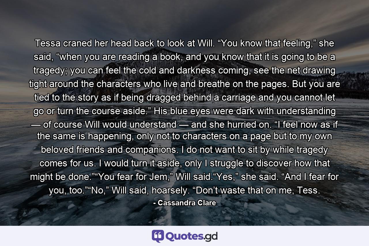 Tessa craned her head back to look at Will. “You know that feeling,” she said, “when you are reading a book, and you know that it is going to be a tragedy; you can feel the cold and darkness coming, see the net drawing tight around the characters who live and breathe on the pages. But you are tied to the story as if being dragged behind a carriage and you cannot let go or turn the course aside.” His blue eyes were dark with understanding — of course Will would understand — and she hurried on. “I feel now as if the same is happening, only not to characters on a page but to my own beloved friends and companions. I do not want to sit by while tragedy comes for us. I would turn it aside, only I struggle to discover how that might be done.”“You fear for Jem,” Will said.“Yes,” she said. “And I fear for you, too.”“No,” Will said, hoarsely. “Don’t waste that on me, Tess. - Quote by Cassandra Clare