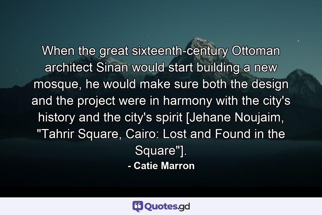 When the great sixteenth-century Ottoman architect Sinan would start building a new mosque, he would make sure both the design and the project were in harmony with the city's history and the city's spirit [Jehane Noujaim, 