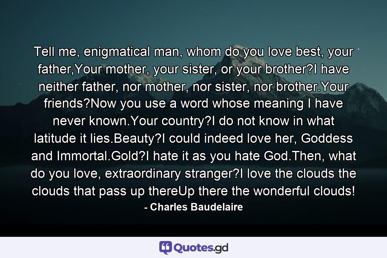 Tell me, enigmatical man, whom do you love best, your father,Your mother, your sister, or your brother?I have neither father, nor mother, nor sister, nor brother.Your friends?Now you use a word whose meaning I have never known.Your country?I do not know in what latitude it lies.Beauty?I could indeed love her, Goddess and Immortal.Gold?I hate it as you hate God.Then, what do you love, extraordinary stranger?I love the clouds the clouds that pass up thereUp there the wonderful clouds! - Quote by Charles Baudelaire