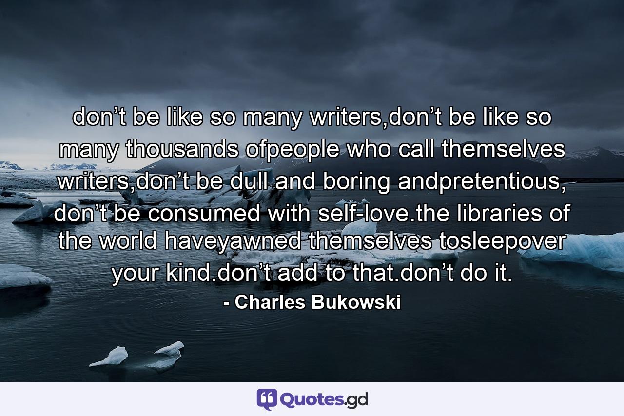 don’t be like so many writers,don’t be like so many thousands ofpeople who call themselves writers,don’t be dull and boring andpretentious, don’t be consumed with self-love.the libraries of the world haveyawned themselves tosleepover your kind.don’t add to that.don’t do it. - Quote by Charles Bukowski