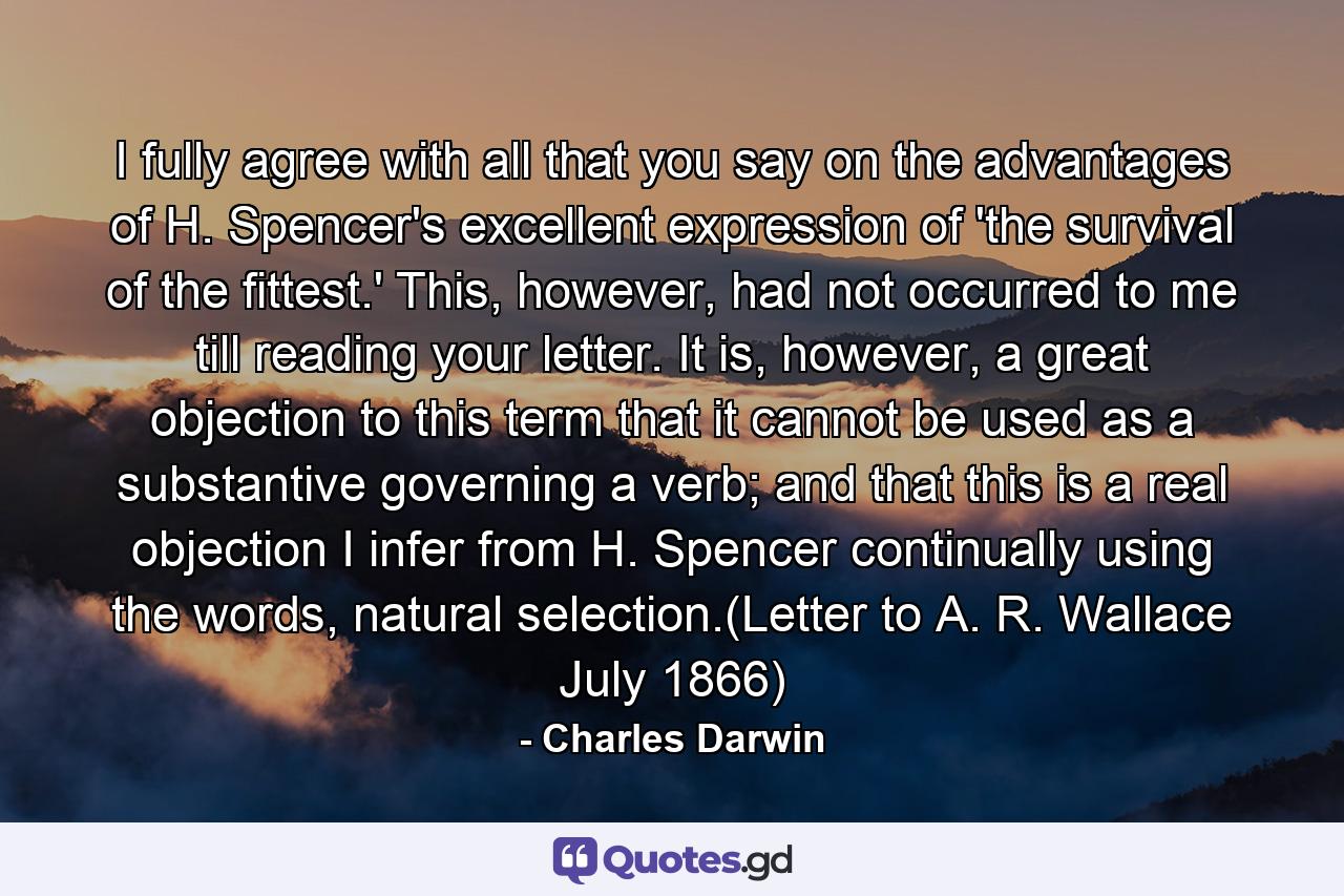 I fully agree with all that you say on the advantages of H. Spencer's excellent expression of 'the survival of the fittest.' This, however, had not occurred to me till reading your letter. It is, however, a great objection to this term that it cannot be used as a substantive governing a verb; and that this is a real objection I infer from H. Spencer continually using the words, natural selection.(Letter to A. R. Wallace July 1866) - Quote by Charles Darwin