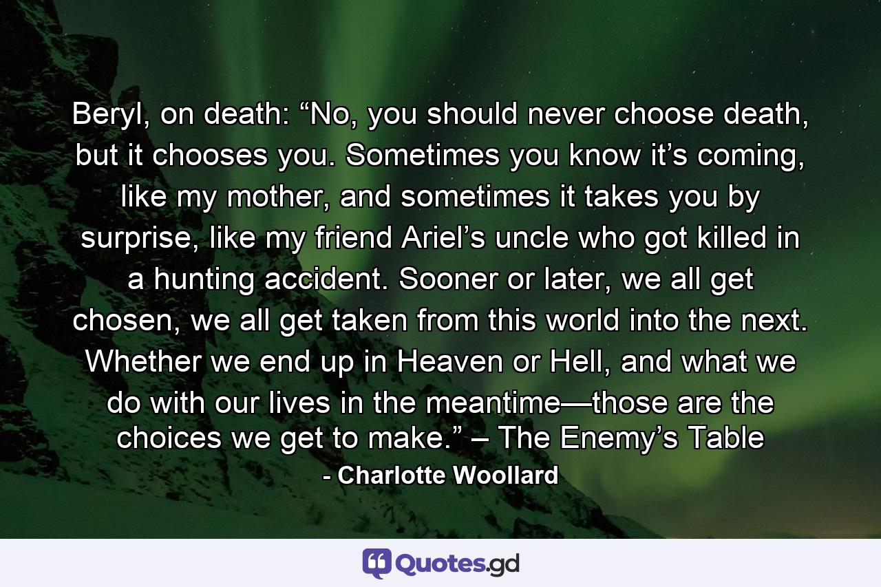 Beryl, on death: “No, you should never choose death, but it chooses you. Sometimes you know it’s coming, like my mother, and sometimes it takes you by surprise, like my friend Ariel’s uncle who got killed in a hunting accident. Sooner or later, we all get chosen, we all get taken from this world into the next. Whether we end up in Heaven or Hell, and what we do with our lives in the meantime—those are the choices we get to make.” – The Enemy’s Table - Quote by Charlotte Woollard