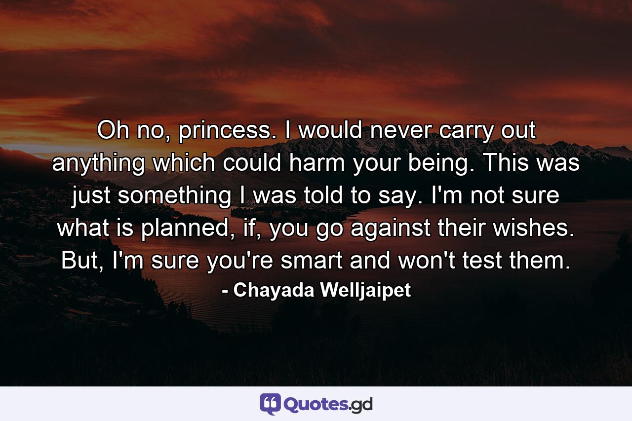 Oh no, princess. I would never carry out anything which could harm your being. This was just something I was told to say. I'm not sure what is planned, if, you go against their wishes. But, I'm sure you're smart and won't test them. - Quote by Chayada Welljaipet