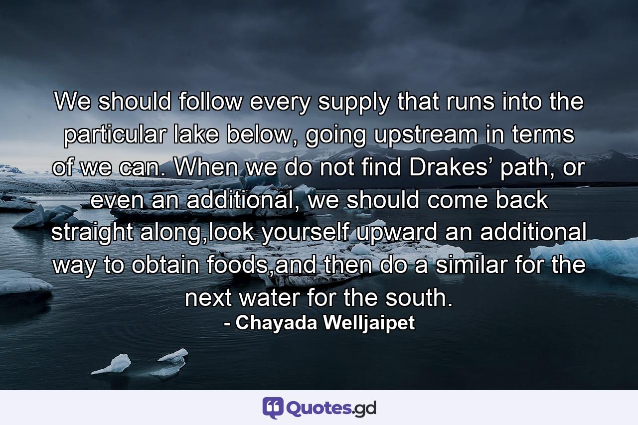 We should follow every supply that runs into the particular lake below, going upstream in terms of we can. When we do not find Drakes’ path, or even an additional, we should come back straight along,look yourself upward an additional way to obtain foods,and then do a similar for the next water for the south. - Quote by Chayada Welljaipet