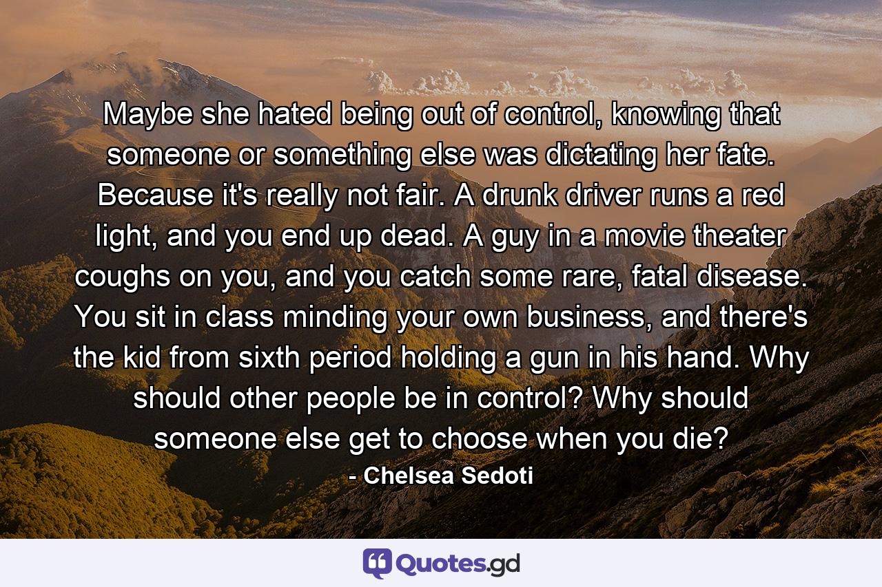 Maybe she hated being out of control, knowing that someone or something else was dictating her fate. Because it's really not fair. A drunk driver runs a red light, and you end up dead. A guy in a movie theater coughs on you, and you catch some rare, fatal disease. You sit in class minding your own business, and there's the kid from sixth period holding a gun in his hand. Why should other people be in control? Why should someone else get to choose when you die? - Quote by Chelsea Sedoti