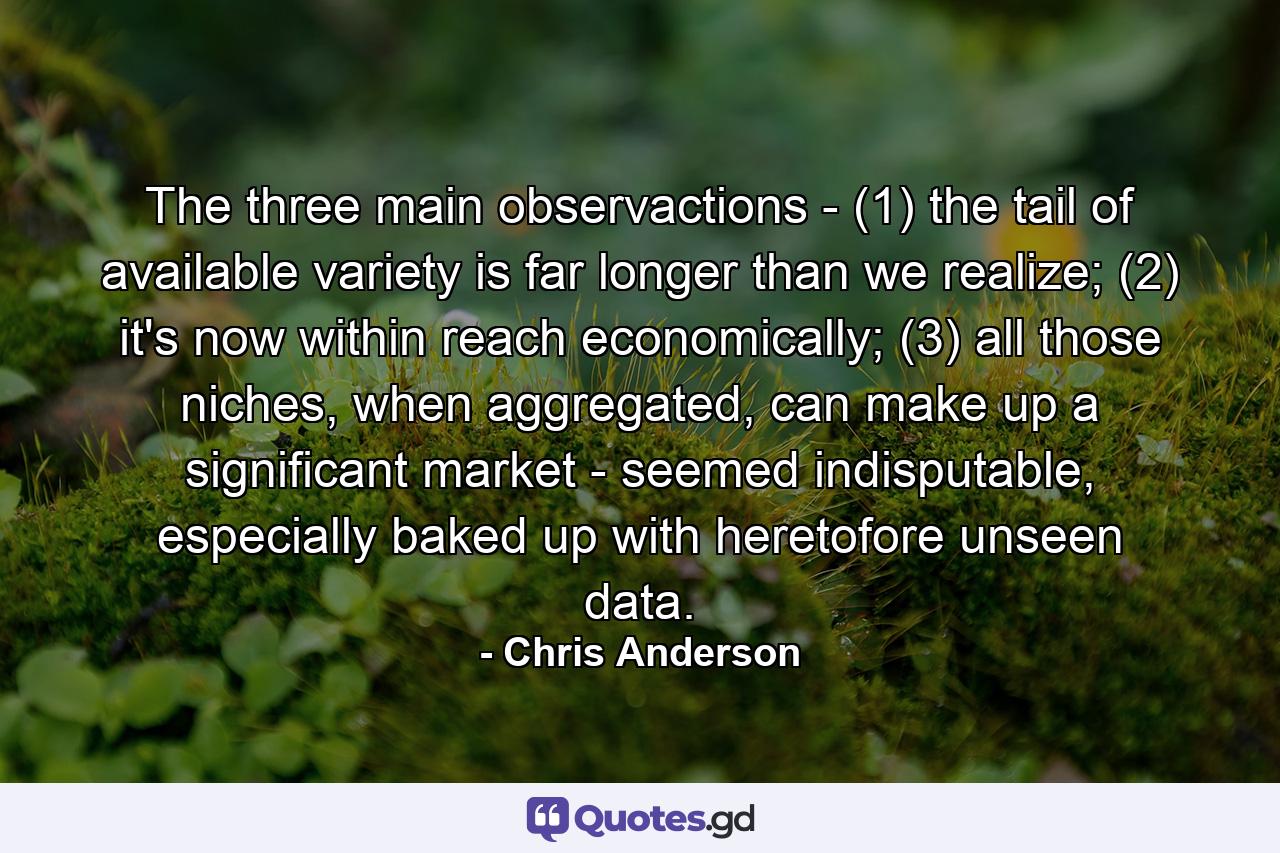 The three main observactions - (1) the tail of available variety is far longer than we realize; (2) it's now within reach economically; (3) all those niches, when aggregated, can make up a significant market - seemed indisputable, especially baked up with heretofore unseen data. - Quote by Chris Anderson