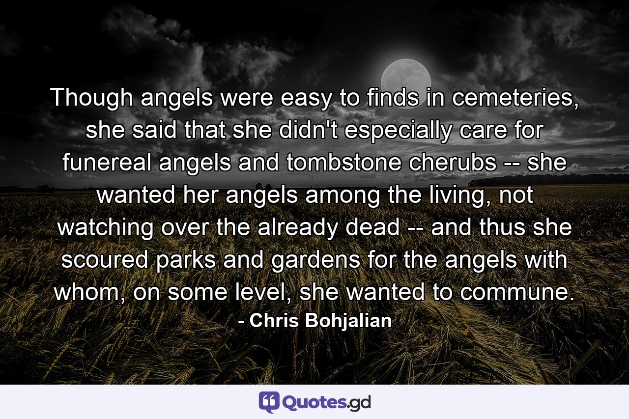 Though angels were easy to finds in cemeteries, she said that she didn't especially care for funereal angels and tombstone cherubs -- she wanted her angels among the living, not watching over the already dead -- and thus she scoured parks and gardens for the angels with whom, on some level, she wanted to commune. - Quote by Chris Bohjalian