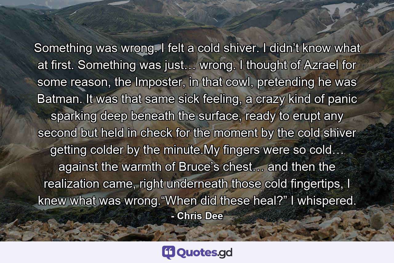 Something was wrong. I felt a cold shiver. I didn’t know what at first. Something was just… wrong. I thought of Azrael for some reason, the Imposter, in that cowl, pretending he was Batman. It was that same sick feeling, a crazy kind of panic sparking deep beneath the surface, ready to erupt any second but held in check for the moment by the cold shiver getting colder by the minute.My fingers were so cold… against the warmth of Bruce’s chest… and then the realization came, right underneath those cold fingertips, I knew what was wrong.“When did these heal?” I whispered. - Quote by Chris Dee