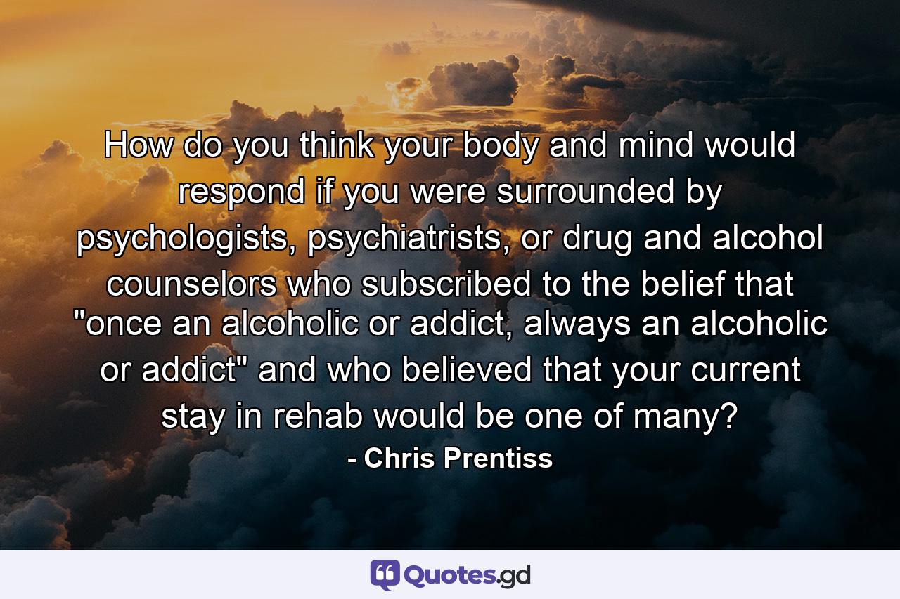 How do you think your body and mind would respond if you were surrounded by psychologists, psychiatrists, or drug and alcohol counselors who subscribed to the belief that 