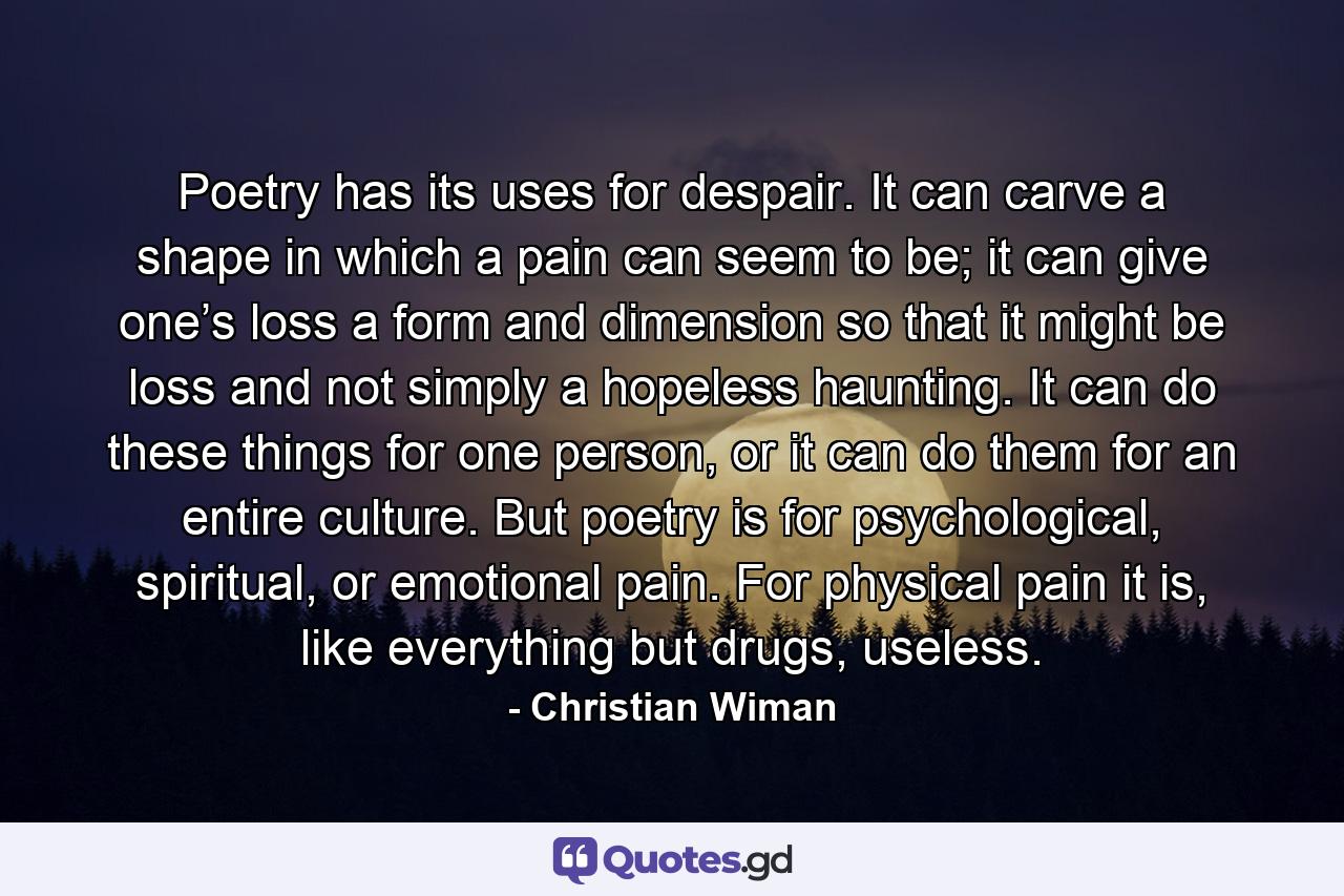 Poetry has its uses for despair. It can carve a shape in which a pain can seem to be; it can give one’s loss a form and dimension so that it might be loss and not simply a hopeless haunting. It can do these things for one person, or it can do them for an entire culture. But poetry is for psychological, spiritual, or emotional pain. For physical pain it is, like everything but drugs, useless. - Quote by Christian Wiman