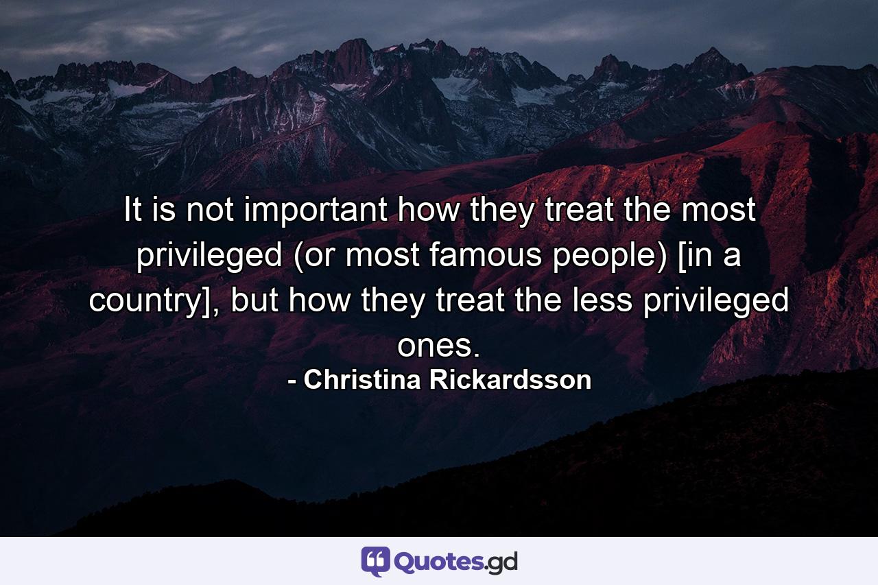 It is not important how they treat the most privileged (or most famous people) [in a country], but how they treat the less privileged ones. - Quote by Christina Rickardsson