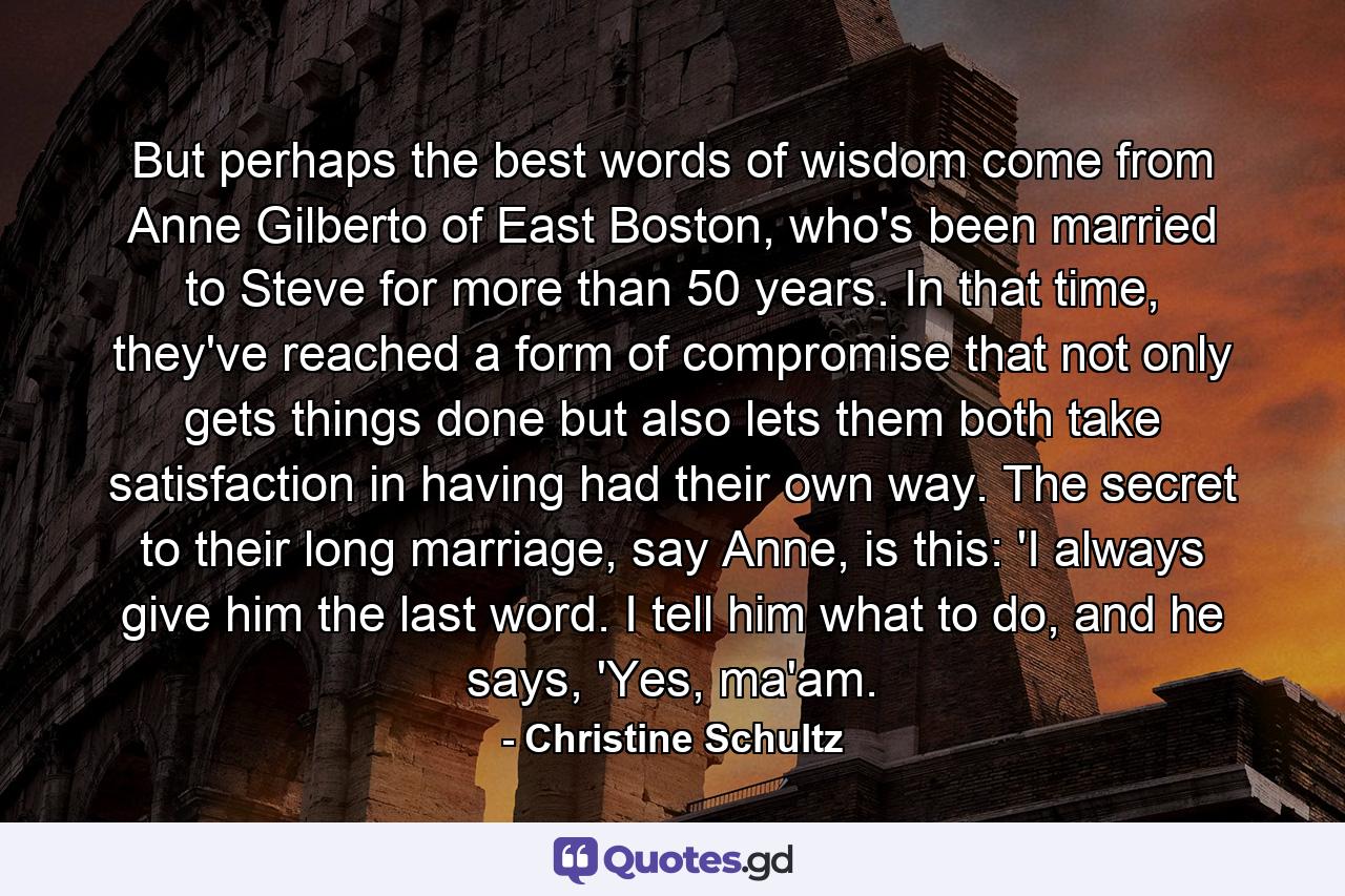 But perhaps the best words of wisdom come from Anne Gilberto of East Boston, who's been married to Steve for more than 50 years. In that time, they've reached a form of compromise that not only gets things done but also lets them both take satisfaction in having had their own way. The secret to their long marriage, say Anne, is this: 'I always give him the last word. I tell him what to do, and he says, 'Yes, ma'am. - Quote by Christine Schultz