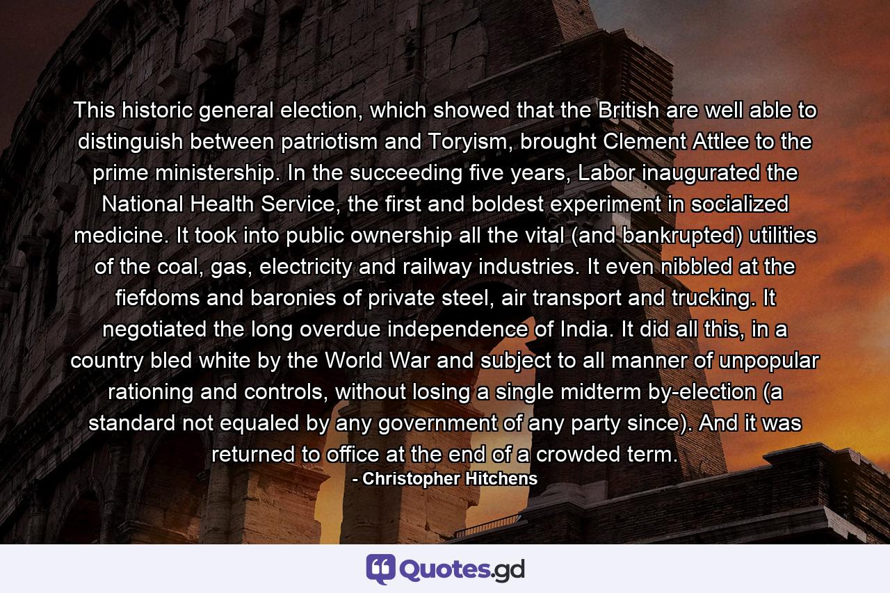 This historic general election, which showed that the British are well able to distinguish between patriotism and Toryism, brought Clement Attlee to the prime ministership. In the succeeding five years, Labor inaugurated the National Health Service, the first and boldest experiment in socialized medicine. It took into public ownership all the vital (and bankrupted) utilities of the coal, gas, electricity and railway industries. It even nibbled at the fiefdoms and baronies of private steel, air transport and trucking. It negotiated the long overdue independence of India. It did all this, in a country bled white by the World War and subject to all manner of unpopular rationing and controls, without losing a single midterm by-election (a standard not equaled by any government of any party since). And it was returned to office at the end of a crowded term. - Quote by Christopher Hitchens