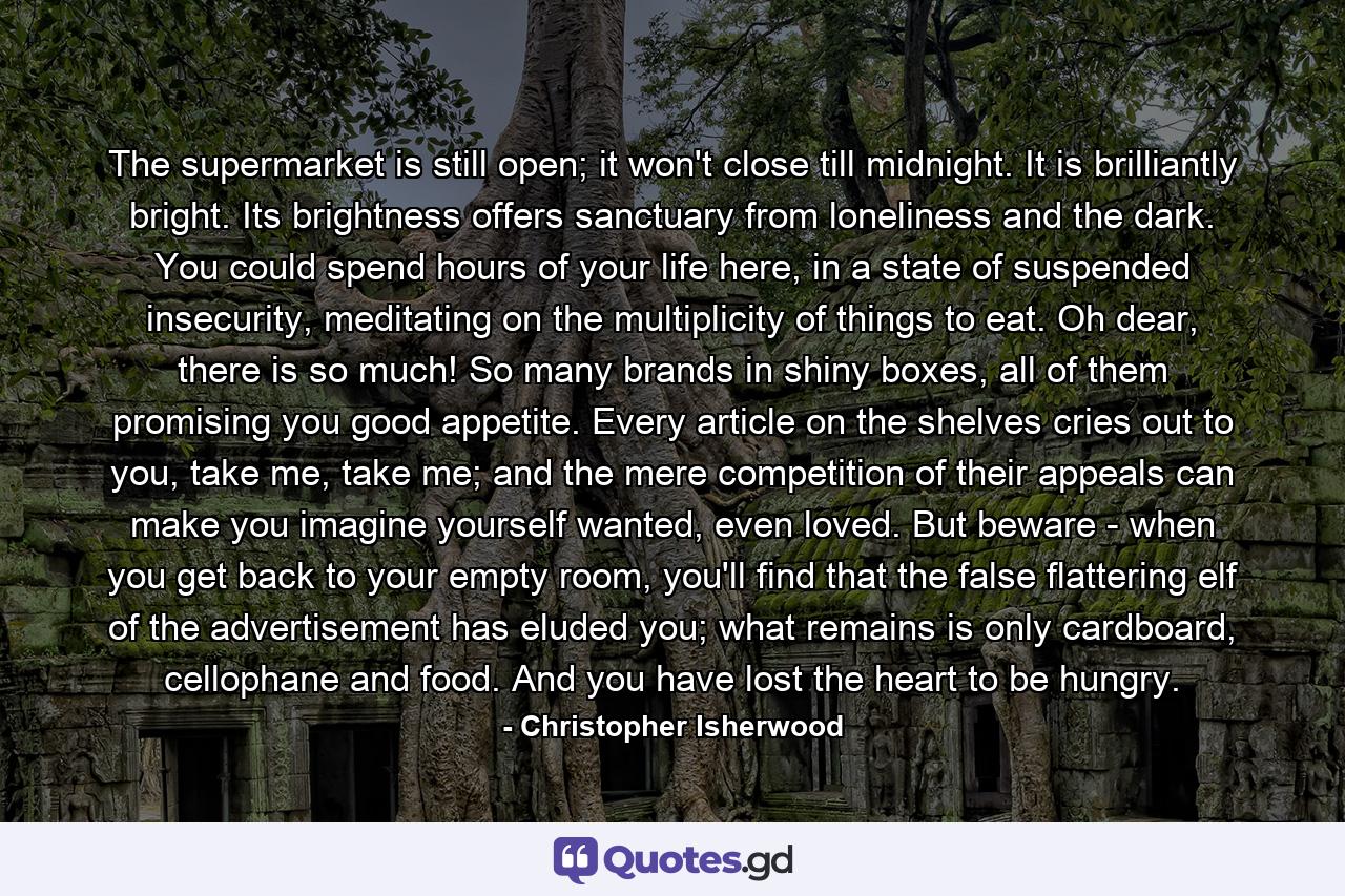 The supermarket is still open; it won't close till midnight. It is brilliantly bright. Its brightness offers sanctuary from loneliness and the dark. You could spend hours of your life here, in a state of suspended insecurity, meditating on the multiplicity of things to eat. Oh dear, there is so much! So many brands in shiny boxes, all of them promising you good appetite. Every article on the shelves cries out to you, take me, take me; and the mere competition of their appeals can make you imagine yourself wanted, even loved. But beware - when you get back to your empty room, you'll find that the false flattering elf of the advertisement has eluded you; what remains is only cardboard, cellophane and food. And you have lost the heart to be hungry. - Quote by Christopher Isherwood
