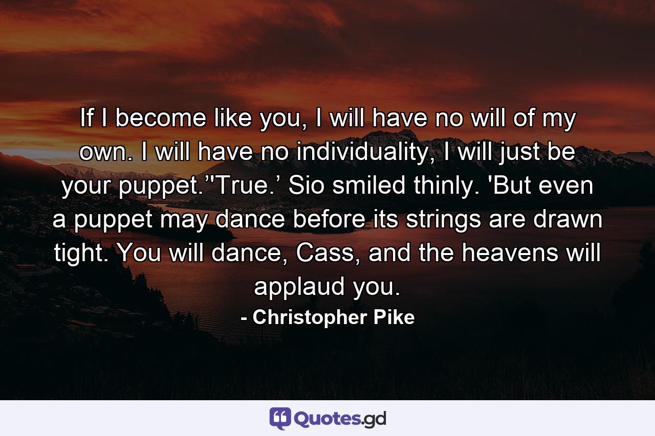 If I become like you, I will have no will of my own. I will have no individuality, I will just be your puppet.’'True.’ Sio smiled thinly. 'But even a puppet may dance before its strings are drawn tight. You will dance, Cass, and the heavens will applaud you. - Quote by Christopher Pike