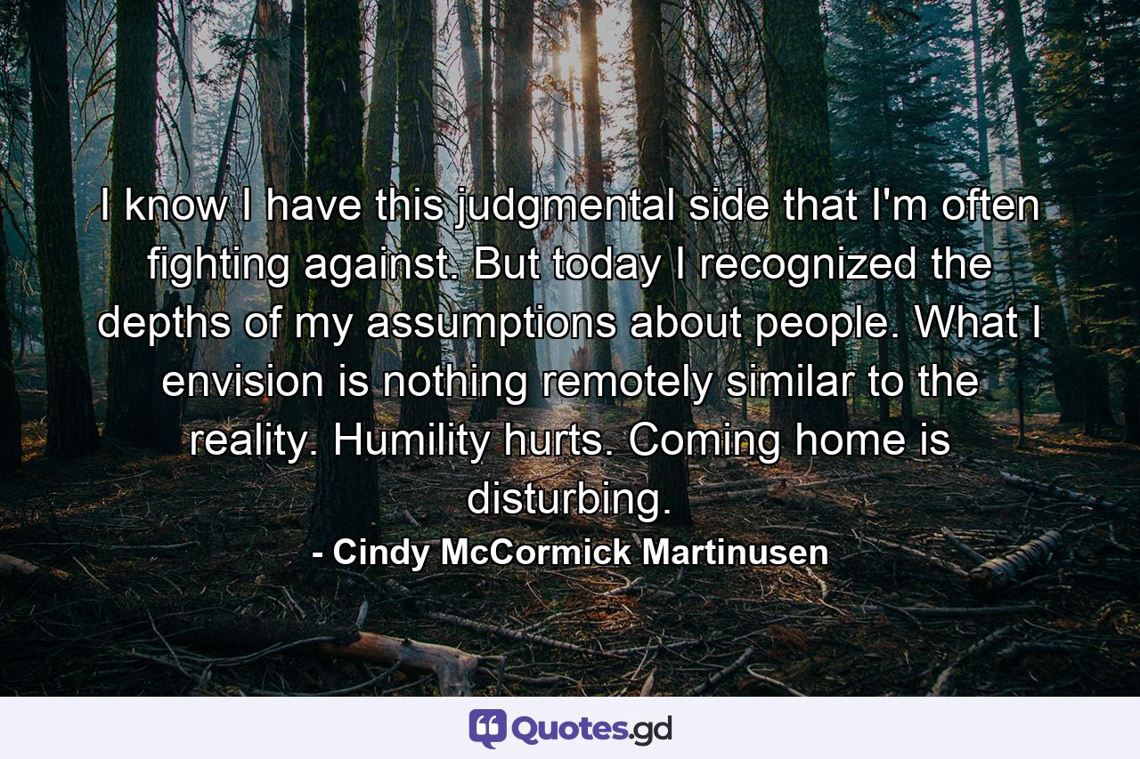 I know I have this judgmental side that I'm often fighting against. But today I recognized the depths of my assumptions about people. What I envision is nothing remotely similar to the reality. Humility hurts. Coming home is disturbing. - Quote by Cindy McCormick Martinusen