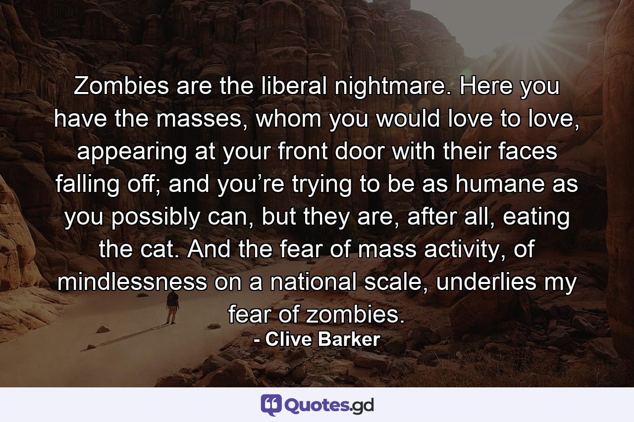 Zombies are the liberal nightmare. Here you have the masses, whom you would love to love, appearing at your front door with their faces falling off; and you’re trying to be as humane as you possibly can, but they are, after all, eating the cat. And the fear of mass activity, of mindlessness on a national scale, underlies my fear of zombies. - Quote by Clive Barker