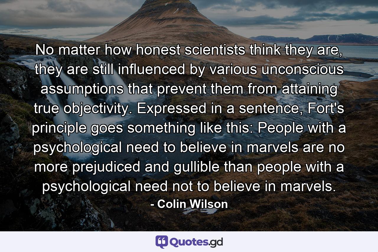 No matter how honest scientists think they are, they are still influenced by various unconscious assumptions that prevent them from attaining true objectivity. Expressed in a sentence, Fort's principle goes something like this: People with a psychological need to believe in marvels are no more prejudiced and gullible than people with a psychological need not to believe in marvels. - Quote by Colin Wilson