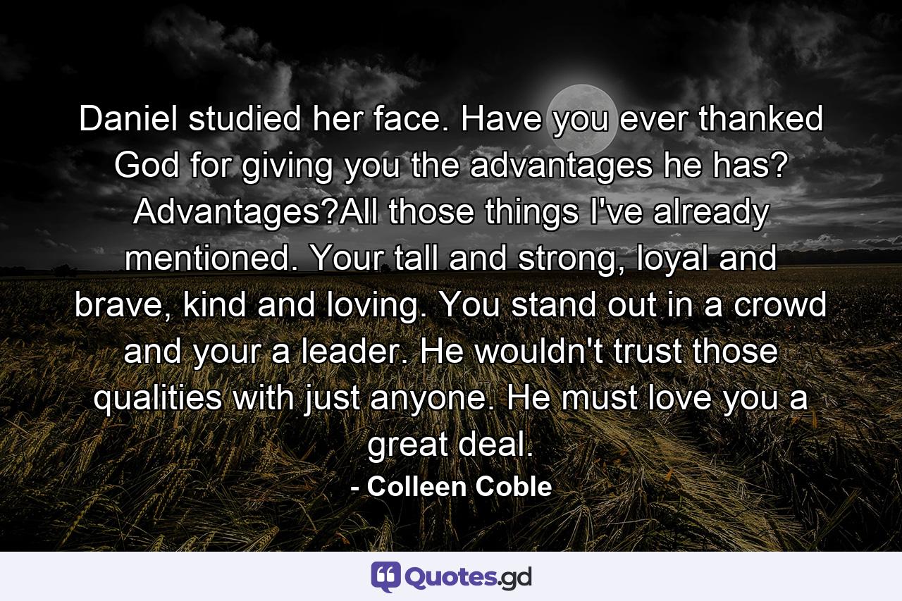 Daniel studied her face. Have you ever thanked God for giving you the advantages he has? Advantages?All those things I've already mentioned. Your tall and strong, loyal and brave, kind and loving. You stand out in a crowd and your a leader. He wouldn't trust those qualities with just anyone. He must love you a great deal. - Quote by Colleen Coble