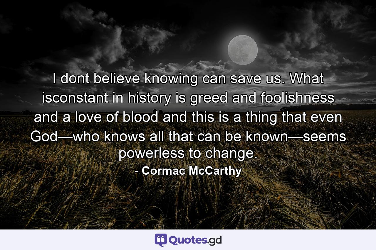 I dont believe knowing can save us. What isconstant in history is greed and foolishness and a love of blood and this is a thing that even God—who knows all that can be known—seems powerless to change. - Quote by Cormac McCarthy