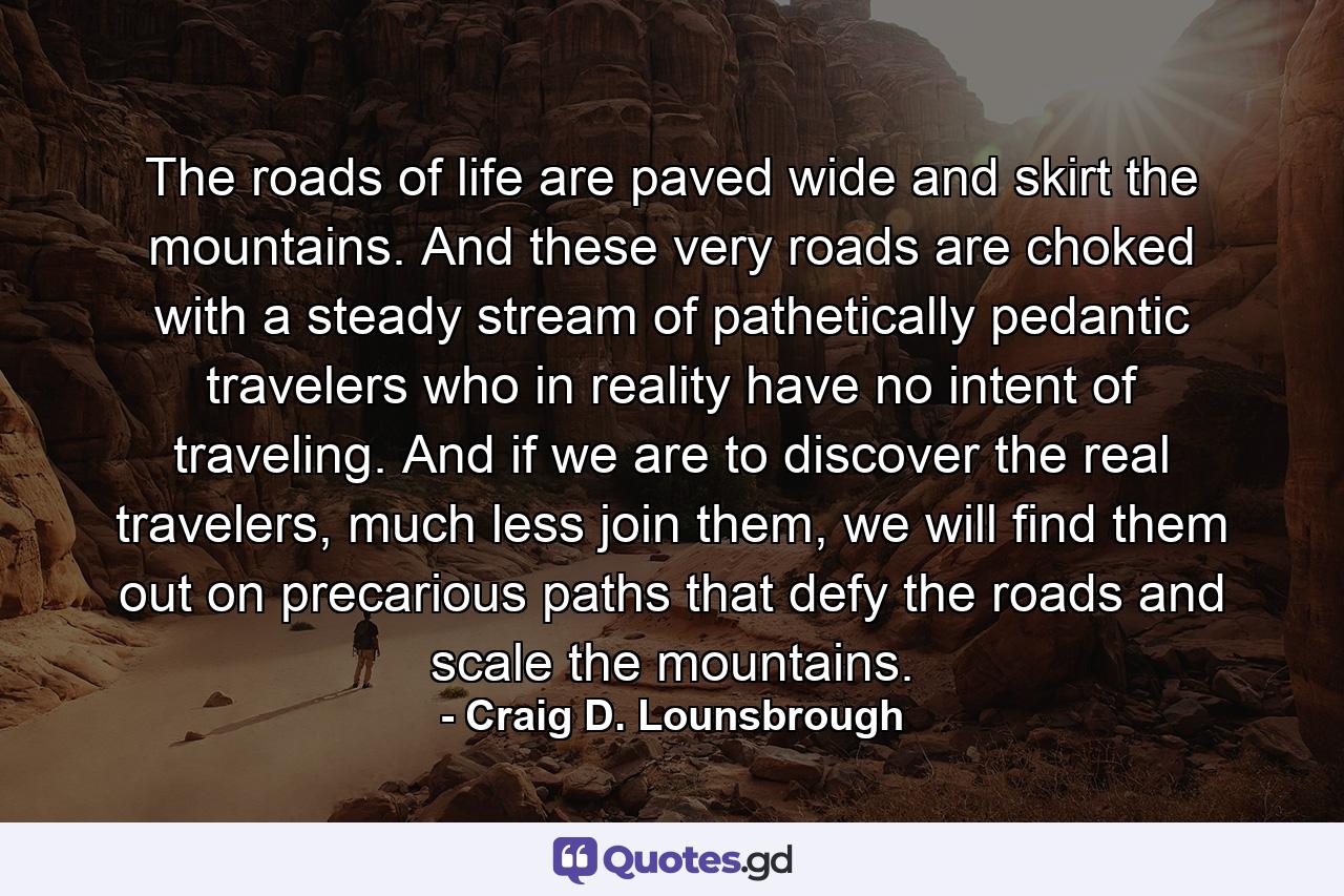 The roads of life are paved wide and skirt the mountains. And these very roads are choked with a steady stream of pathetically pedantic travelers who in reality have no intent of traveling. And if we are to discover the real travelers, much less join them, we will find them out on precarious paths that defy the roads and scale the mountains. - Quote by Craig D. Lounsbrough