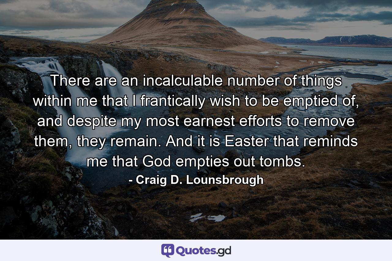 There are an incalculable number of things within me that I frantically wish to be emptied of, and despite my most earnest efforts to remove them, they remain. And it is Easter that reminds me that God empties out tombs. - Quote by Craig D. Lounsbrough