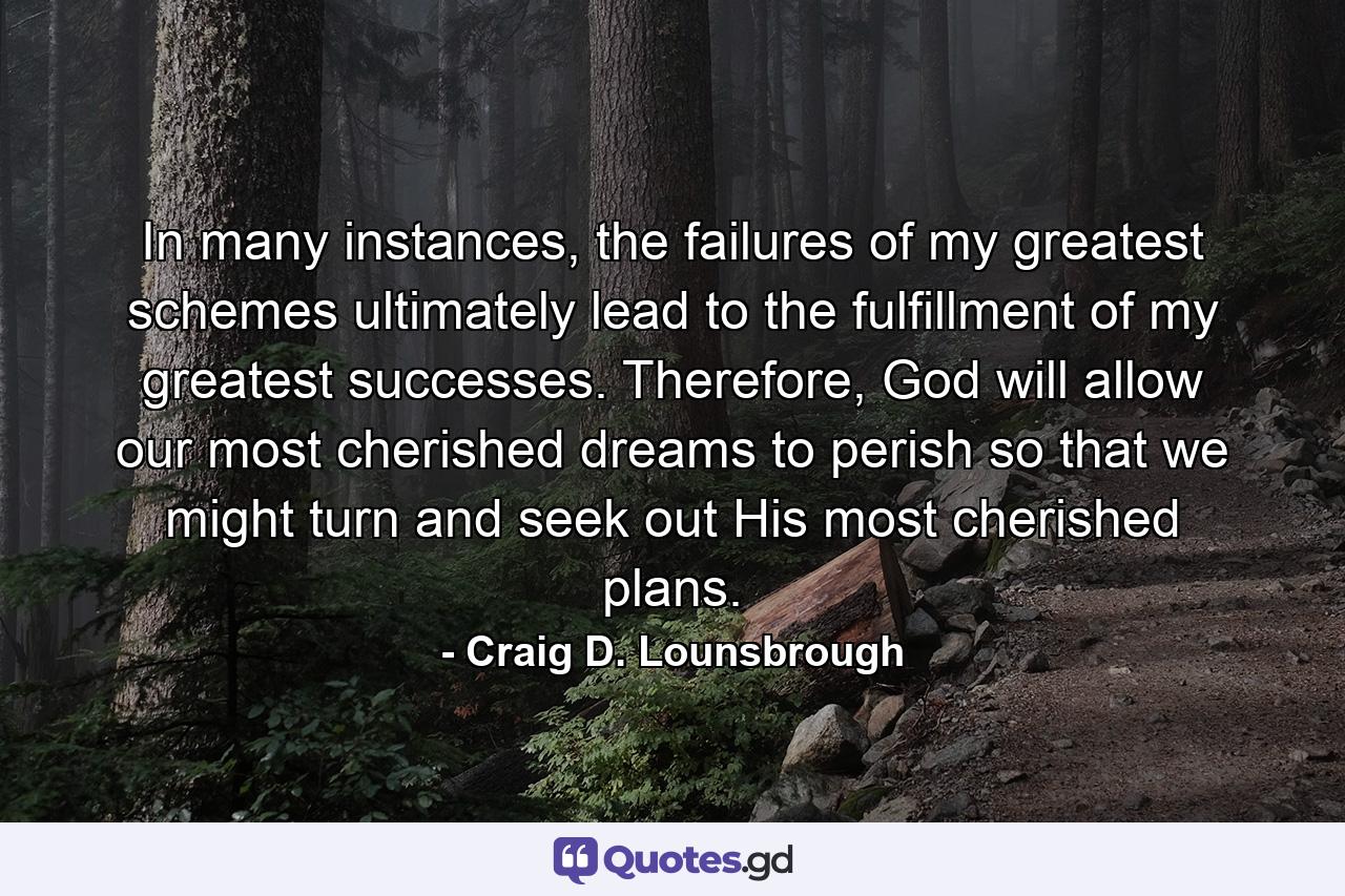 In many instances, the failures of my greatest schemes ultimately lead to the fulfillment of my greatest successes. Therefore, God will allow our most cherished dreams to perish so that we might turn and seek out His most cherished plans. - Quote by Craig D. Lounsbrough