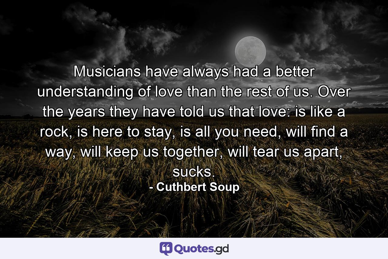 Musicians have always had a better understanding of love than the rest of us. Over the years they have told us that love: is like a rock, is here to stay, is all you need, will find a way, will keep us together, will tear us apart, sucks. - Quote by Cuthbert Soup