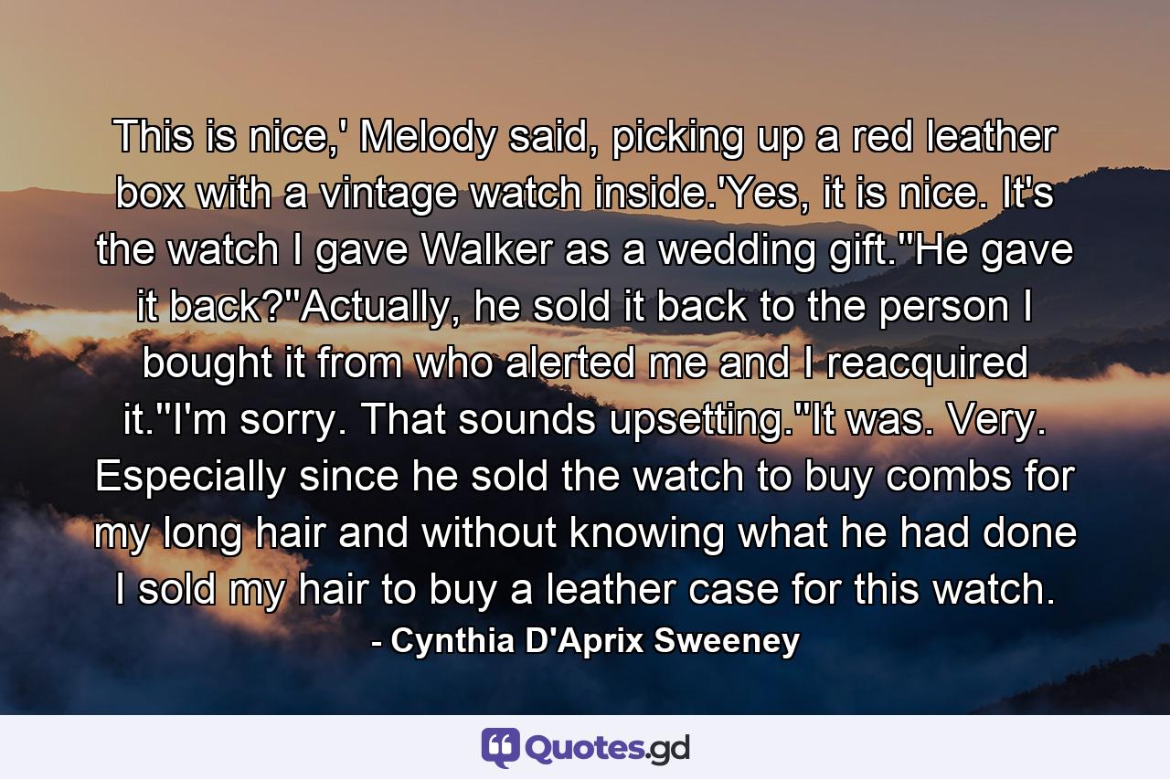 This is nice,' Melody said, picking up a red leather box with a vintage watch inside.'Yes, it is nice. It's the watch I gave Walker as a wedding gift.''He gave it back?''Actually, he sold it back to the person I bought it from who alerted me and I reacquired it.''I'm sorry. That sounds upsetting.''It was. Very. Especially since he sold the watch to buy combs for my long hair and without knowing what he had done I sold my hair to buy a leather case for this watch. - Quote by Cynthia D'Aprix Sweeney