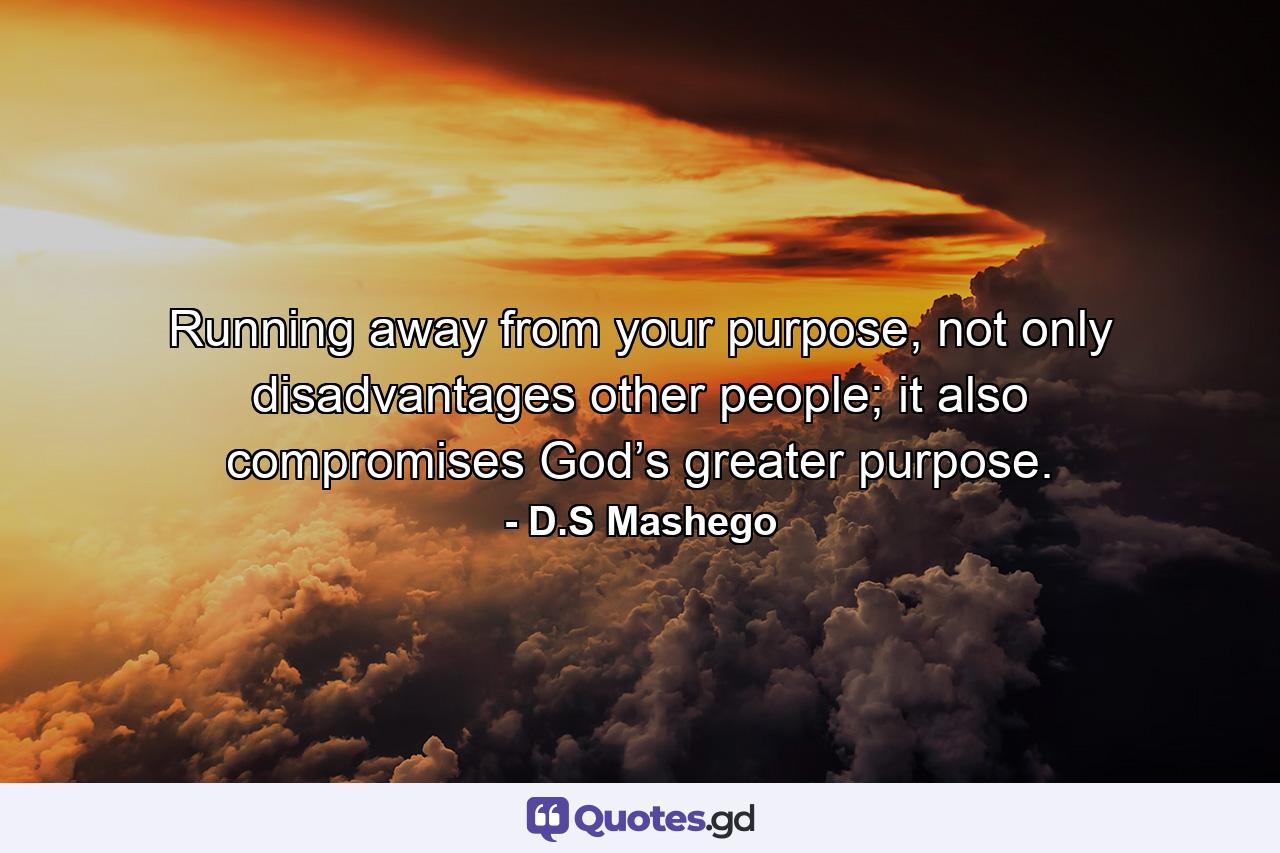 Running away from your purpose, not only disadvantages other people; it also compromises God’s greater purpose. - Quote by D.S Mashego