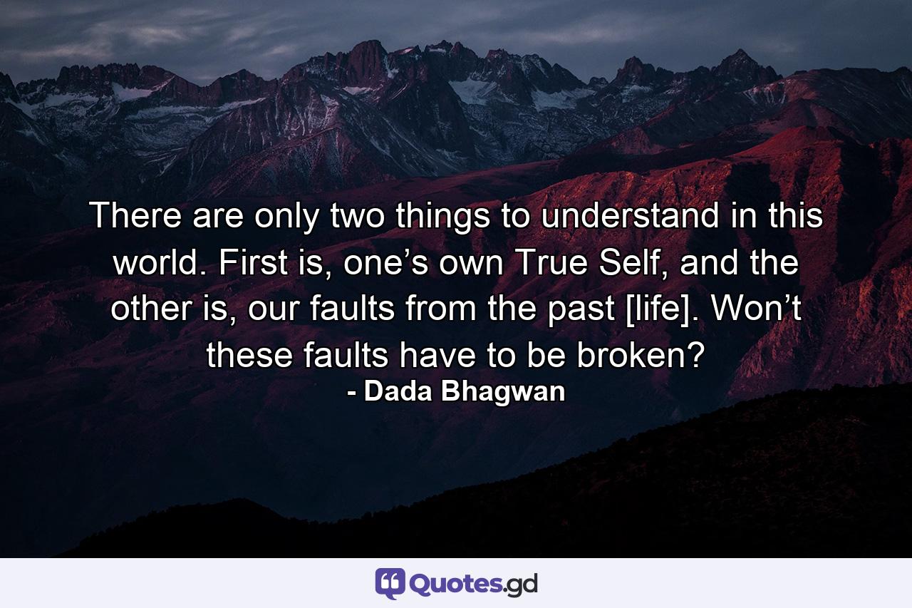 There are only two things to understand in this world. First is, one’s own True Self, and the other is, our faults from the past [life]. Won’t these faults have to be broken? - Quote by Dada Bhagwan