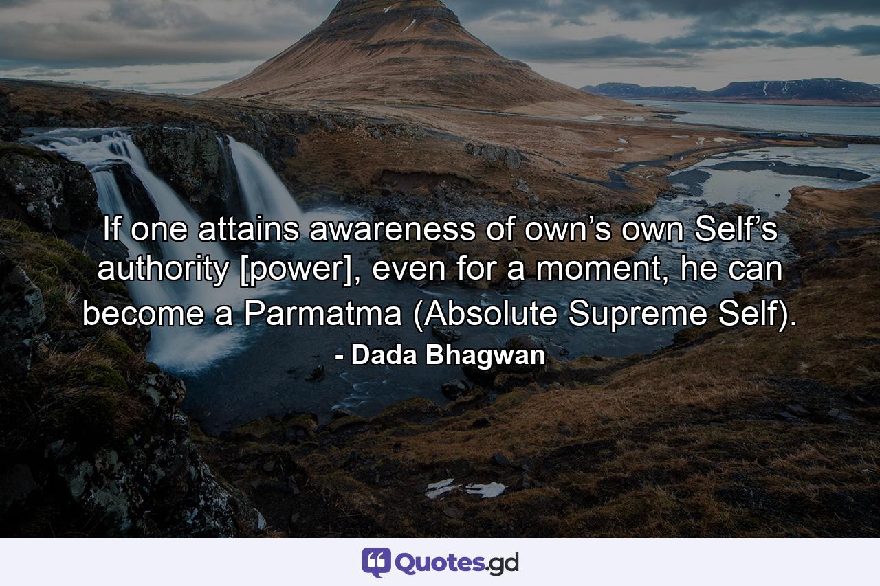 If one attains awareness of own’s own Self’s authority [power], even for a moment, he can become a Parmatma (Absolute Supreme Self). - Quote by Dada Bhagwan