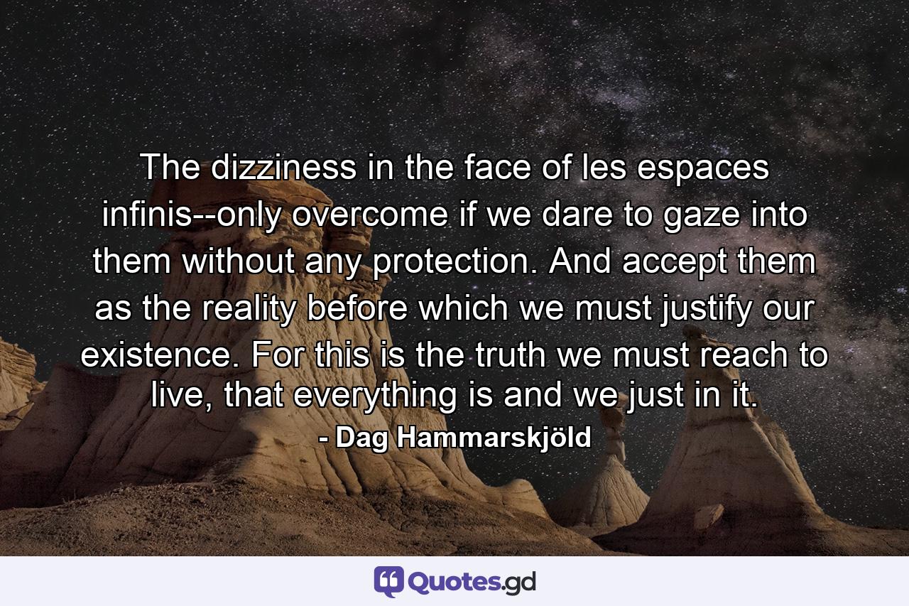 The dizziness in the face of les espaces infinis--only overcome if we dare to gaze into them without any protection. And accept them as the reality before which we must justify our existence. For this is the truth we must reach to live, that everything is and we just in it. - Quote by Dag Hammarskjöld