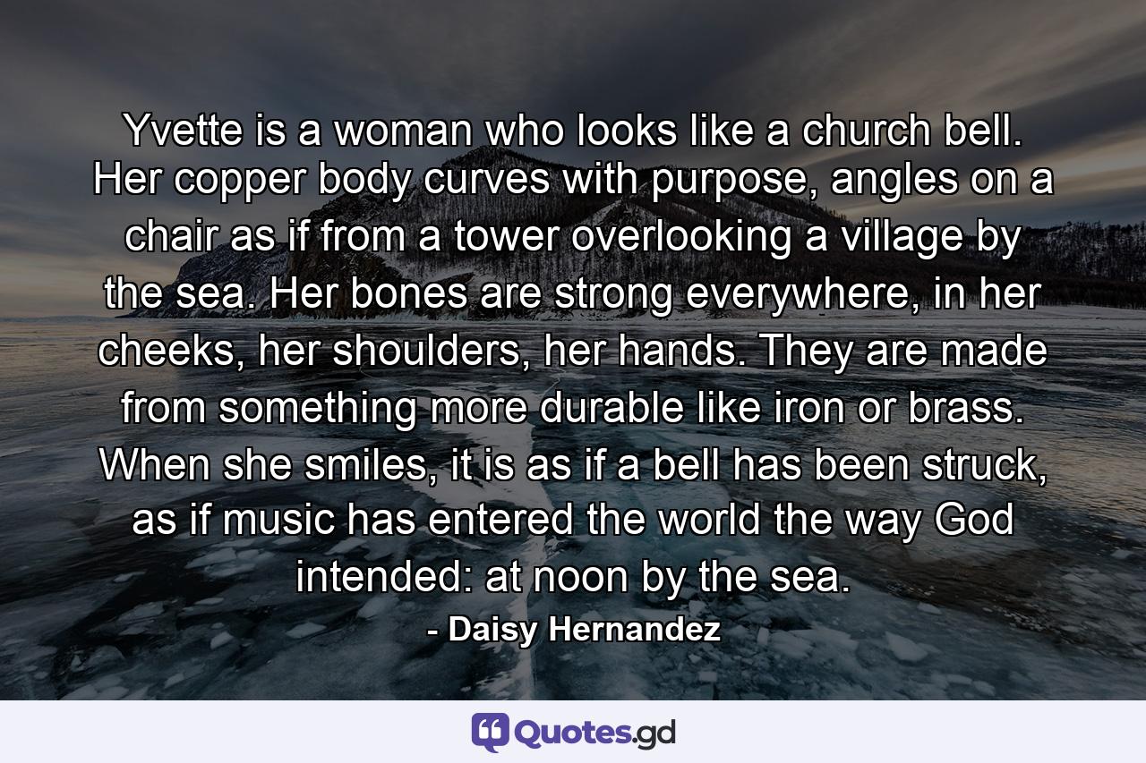 Yvette is a woman who looks like a church bell. Her copper body curves with purpose, angles on a chair as if from a tower overlooking a village by the sea. Her bones are strong everywhere, in her cheeks, her shoulders, her hands. They are made from something more durable like iron or brass. When she smiles, it is as if a bell has been struck, as if music has entered the world the way God intended: at noon by the sea. - Quote by Daisy Hernandez