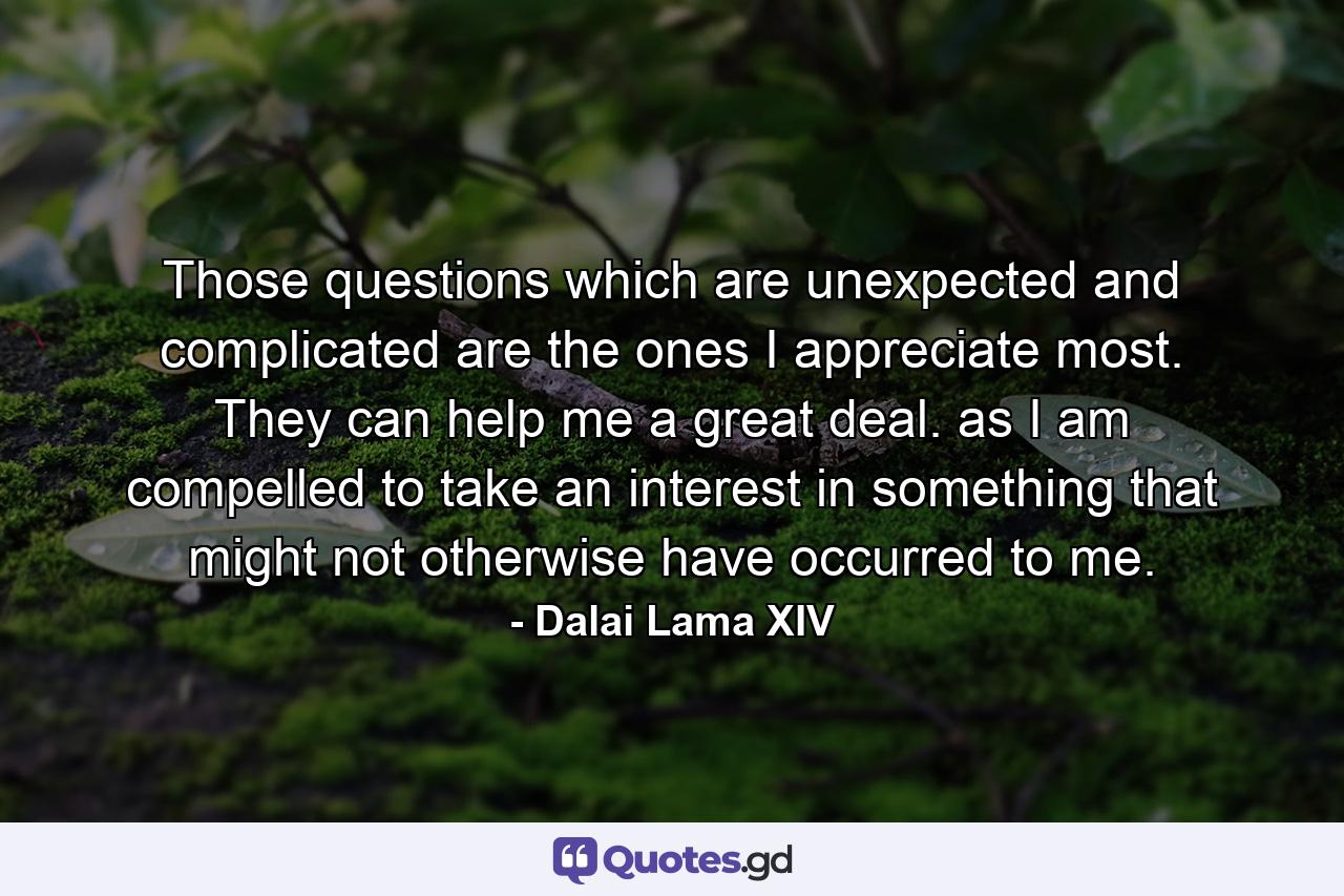 Those questions which are unexpected and complicated are the ones I appreciate most. They can help me a great deal. as I am compelled to take an interest in something that might not otherwise have occurred to me. - Quote by Dalai Lama XIV