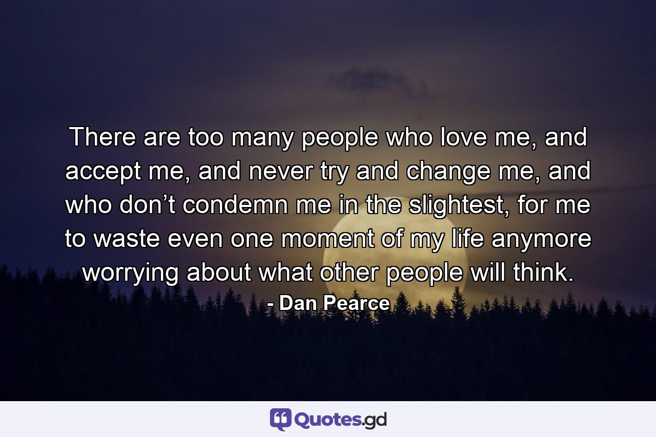 There are too many people who love me, and accept me, and never try and change me, and who don’t condemn me in the slightest, for me to waste even one moment of my life anymore worrying about what other people will think. - Quote by Dan Pearce