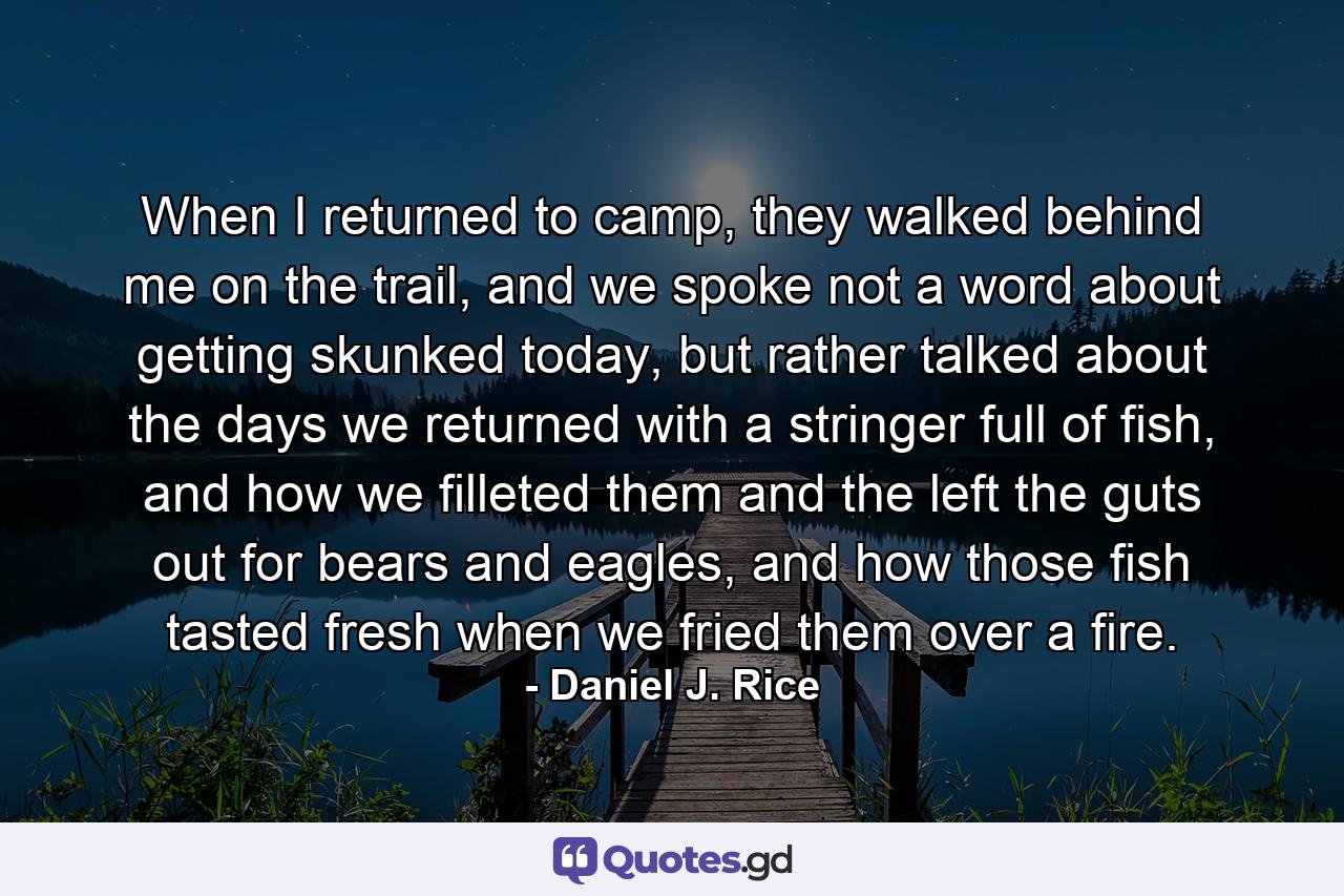 When I returned to camp, they walked behind me on the trail, and we spoke not a word about getting skunked today, but rather talked about the days we returned with a stringer full of fish, and how we filleted them and the left the guts out for bears and eagles, and how those fish tasted fresh when we fried them over a fire. - Quote by Daniel J. Rice