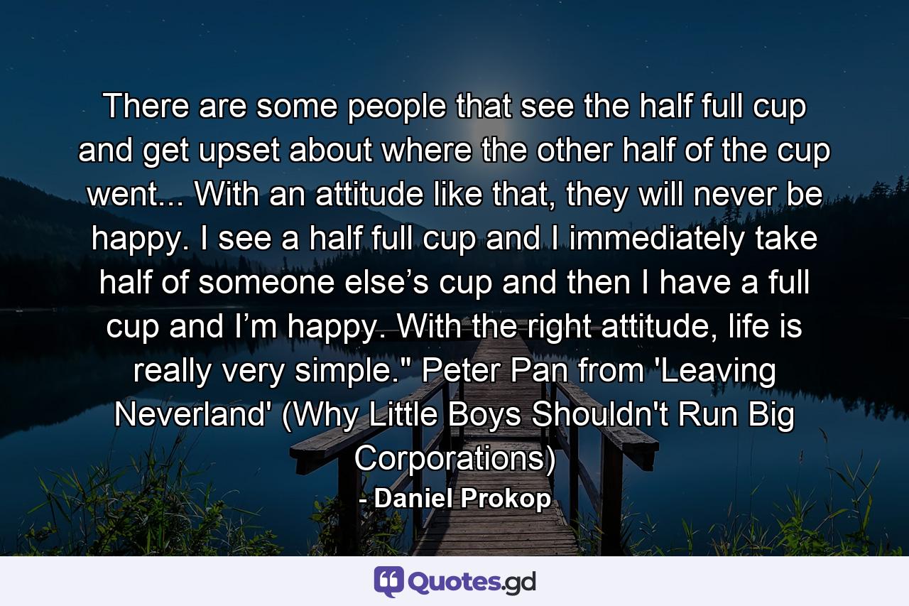 There are some people that see the half full cup and get upset about where the other half of the cup went... With an attitude like that, they will never be happy. I see a half full cup and I immediately take half of someone else’s cup and then I have a full cup and I’m happy. With the right attitude, life is really very simple.