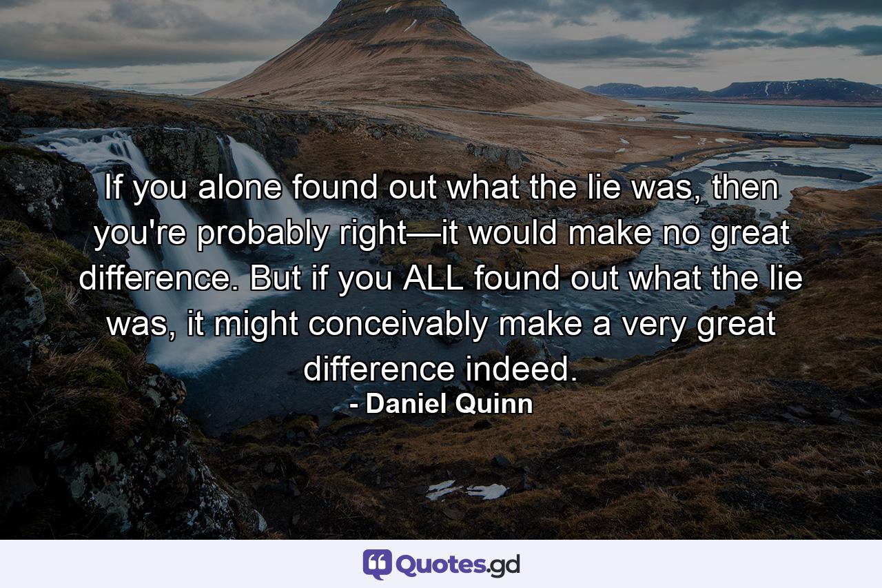 If you alone found out what the lie was, then you're probably right—it would make no great difference. But if you ALL found out what the lie was, it might conceivably make a very great difference indeed. - Quote by Daniel Quinn