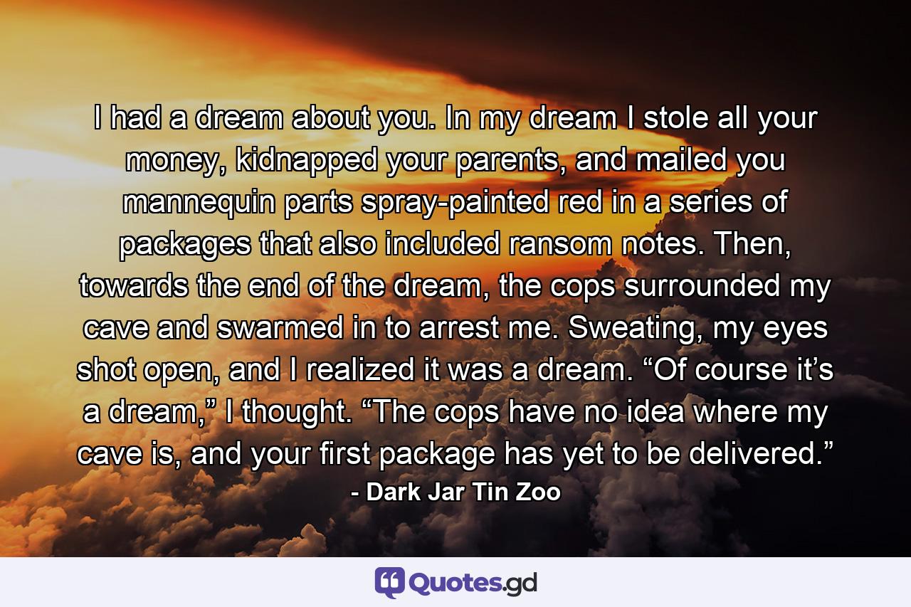 I had a dream about you. In my dream I stole all your money, kidnapped your parents, and mailed you mannequin parts spray-painted red in a series of packages that also included ransom notes. Then, towards the end of the dream, the cops surrounded my cave and swarmed in to arrest me. Sweating, my eyes shot open, and I realized it was a dream. “Of course it’s a dream,” I thought. “The cops have no idea where my cave is, and your first package has yet to be delivered.” - Quote by Dark Jar Tin Zoo