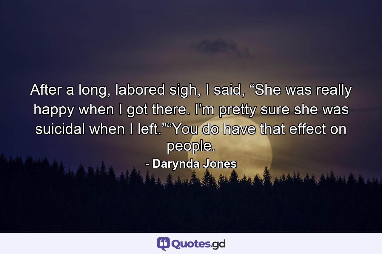 After a long, labored sigh, I said, “She was really happy when I got there. I’m pretty sure she was suicidal when I left.”“You do have that effect on people. - Quote by Darynda Jones