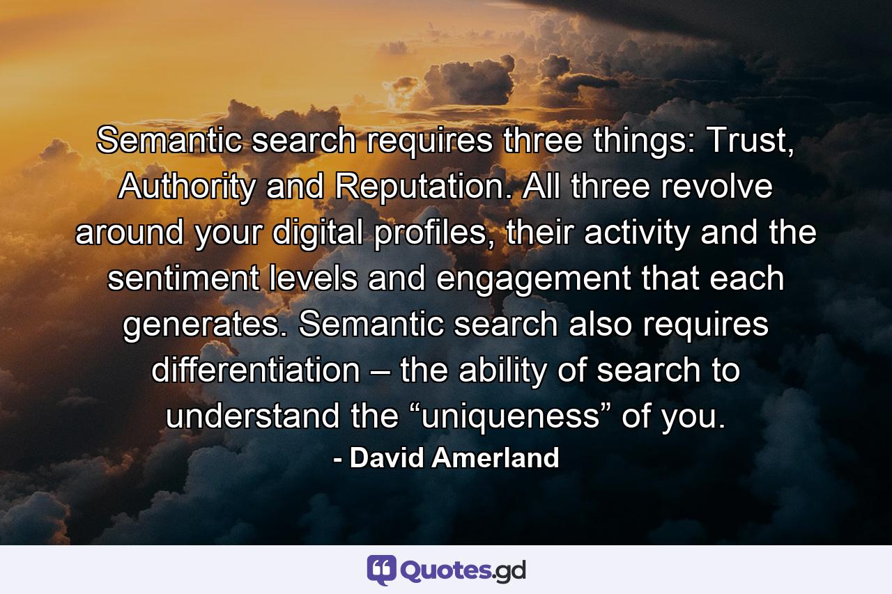 Semantic search requires three things: Trust, Authority and Reputation. All three revolve around your digital profiles, their activity and the sentiment levels and engagement that each generates. Semantic search also requires differentiation – the ability of search to understand the “uniqueness” of you. - Quote by David Amerland