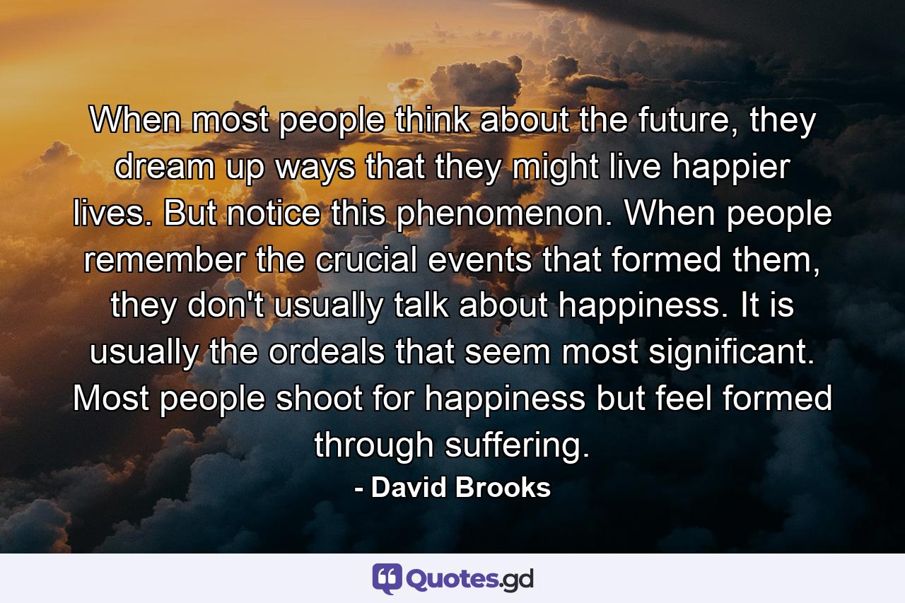 When most people think about the future, they dream up ways that they might live happier lives. But notice this phenomenon. When people remember the crucial events that formed them, they don't usually talk about happiness. It is usually the ordeals that seem most significant. Most people shoot for happiness but feel formed through suffering. - Quote by David Brooks