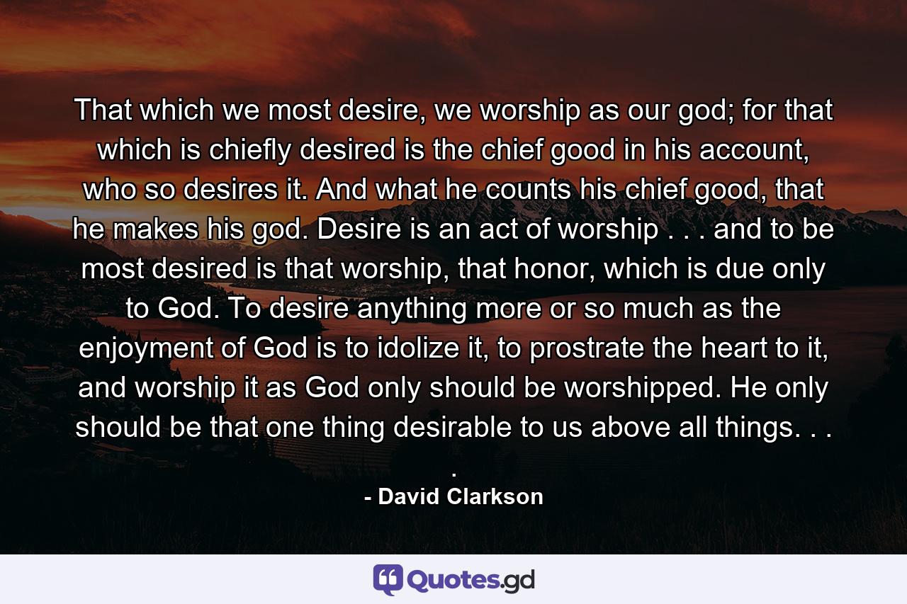 That which we most desire, we worship as our god; for that which is chiefly desired is the chief good in his account, who so desires it. And what he counts his chief good, that he makes his god. Desire is an act of worship . . . and to be most desired is that worship, that honor, which is due only to God. To desire anything more or so much as the enjoyment of God is to idolize it, to prostrate the heart to it, and worship it as God only should be worshipped. He only should be that one thing desirable to us above all things. . . . - Quote by David Clarkson