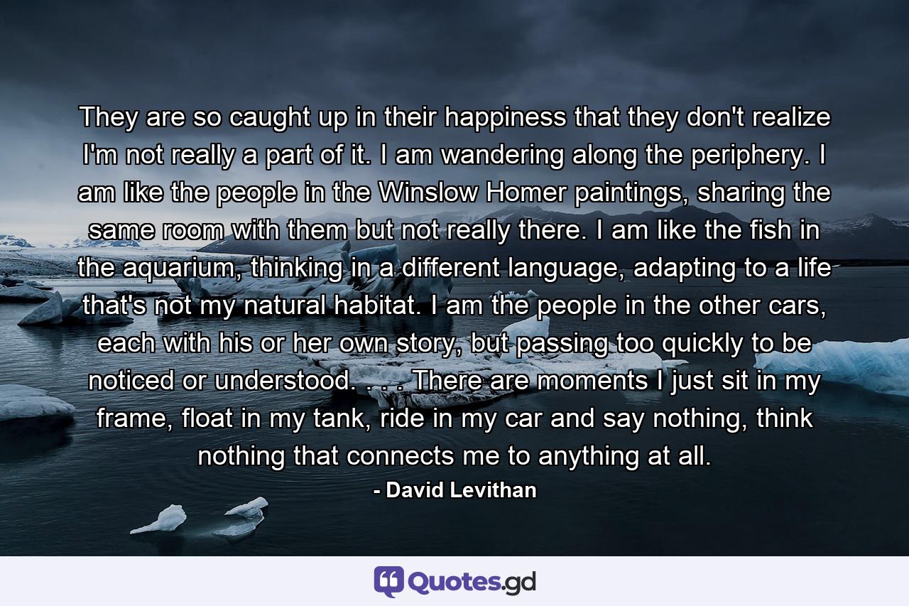 They are so caught up in their happiness that they don't realize I'm not really a part of it. I am wandering along the periphery. I am like the people in the Winslow Homer paintings, sharing the same room with them but not really there. I am like the fish in the aquarium, thinking in a different language, adapting to a life that's not my natural habitat. I am the people in the other cars, each with his or her own story, but passing too quickly to be noticed or understood. . . . There are moments I just sit in my frame, float in my tank, ride in my car and say nothing, think nothing that connects me to anything at all. - Quote by David Levithan