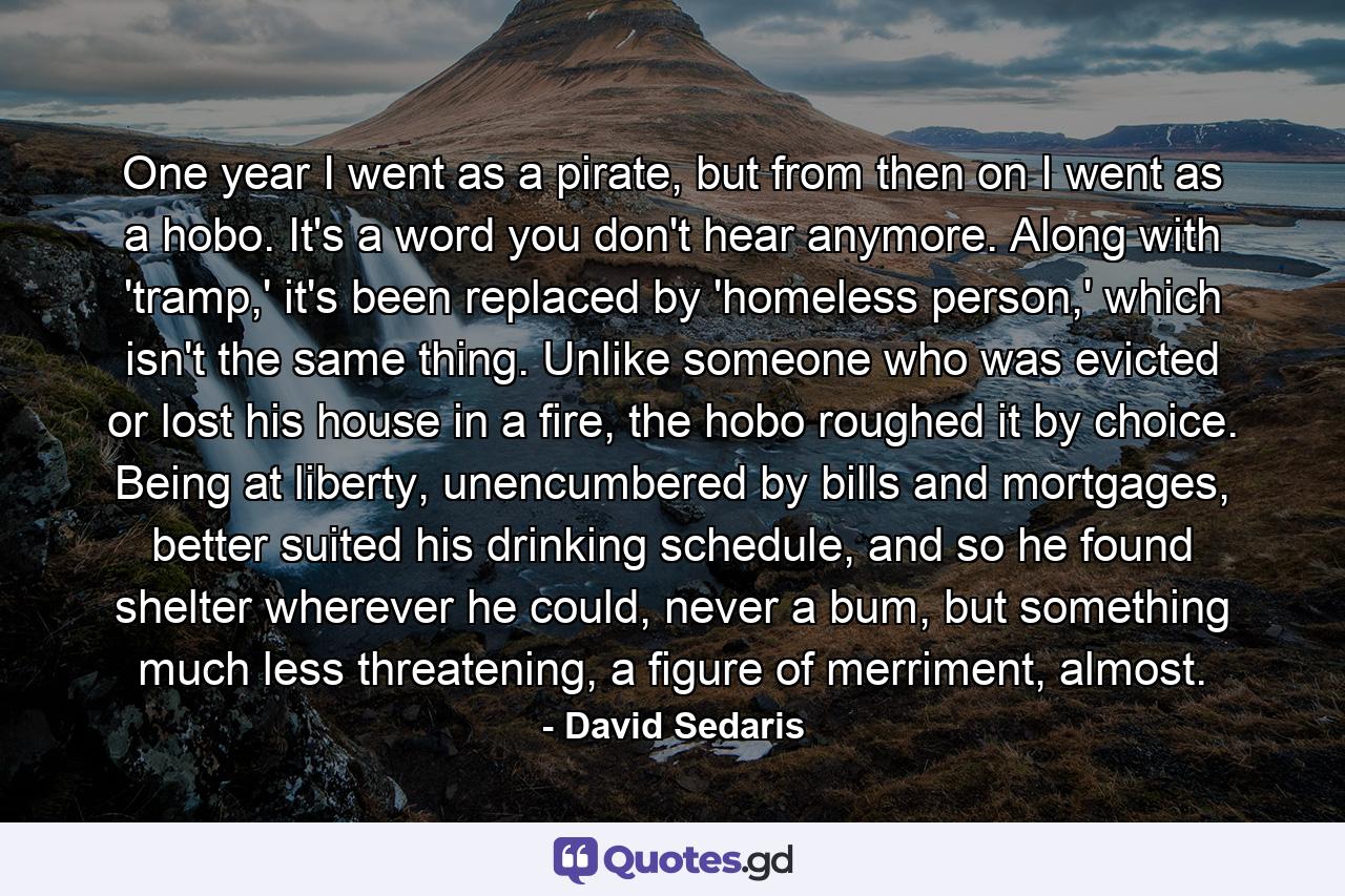 One year I went as a pirate, but from then on I went as a hobo. It's a word you don't hear anymore. Along with 'tramp,' it's been replaced by 'homeless person,' which isn't the same thing. Unlike someone who was evicted or lost his house in a fire, the hobo roughed it by choice. Being at liberty, unencumbered by bills and mortgages, better suited his drinking schedule, and so he found shelter wherever he could, never a bum, but something much less threatening, a figure of merriment, almost. - Quote by David Sedaris