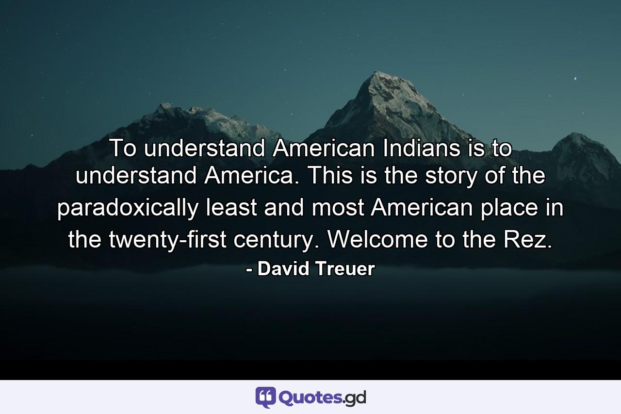 To understand American Indians is to understand America. This is the story of the paradoxically least and most American place in the twenty-first century. Welcome to the Rez. - Quote by David Treuer